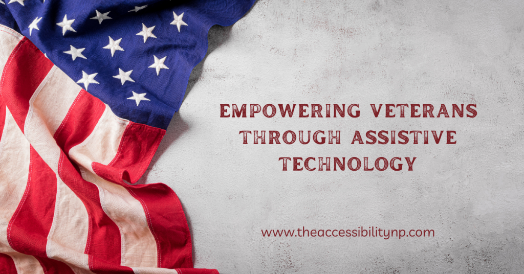 The image features a close-up of an American flag draped on a light, textured surface, symbolizing patriotism and respect. The text on the right side reads, "Empowering Veterans Through Assistive Technology," with the website URL "www.theaccessibilitynp.com" displayed below. The font is bold, in a deep red color, reflecting a strong, impactful tone. The overall design is warm and respectful, aligning with the theme of honoring veterans.