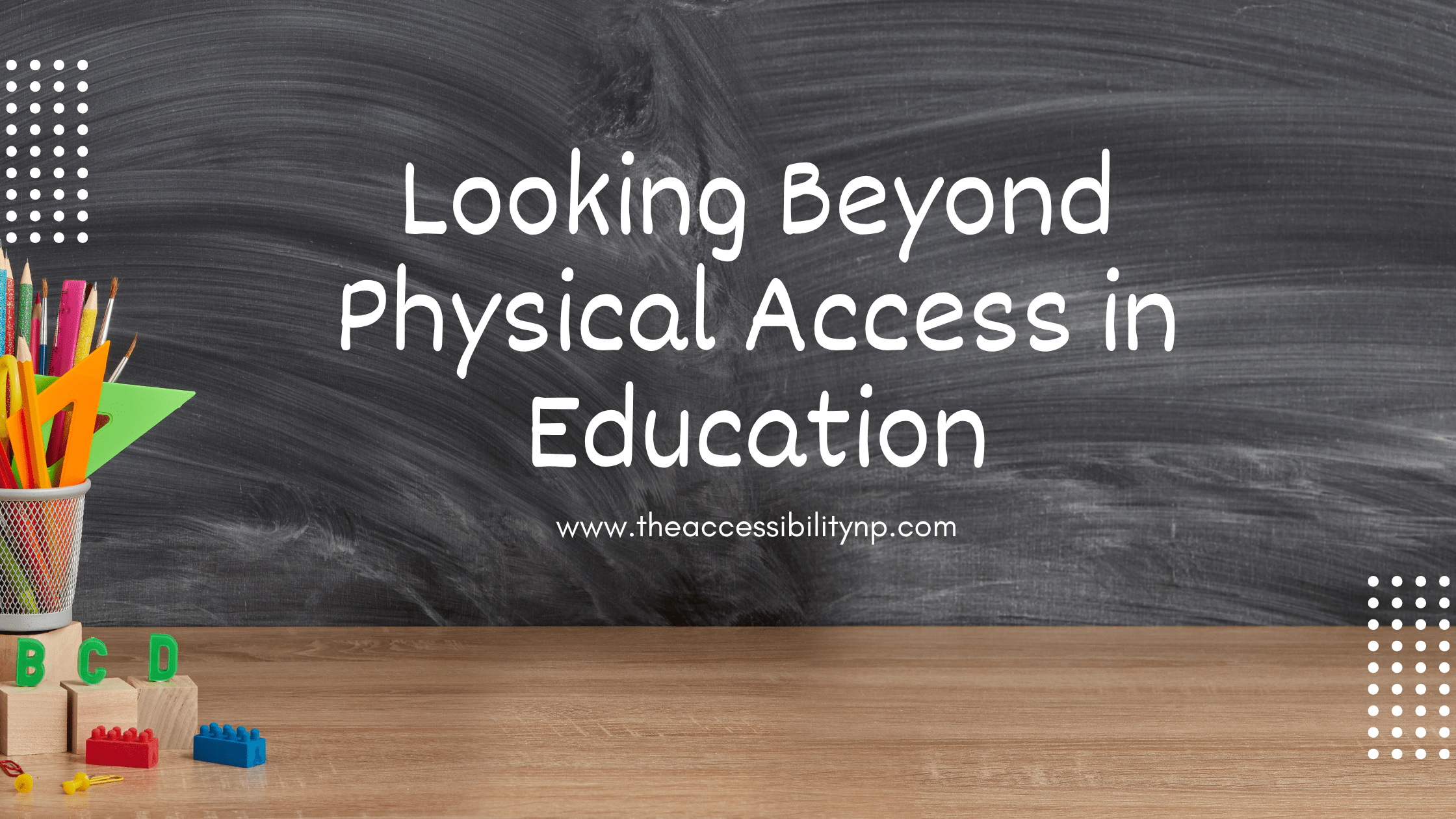 A classroom-themed graphic with a dark chalkboard background and the words “Looking Beyond Physical Access in Education” written in large white lettering. The website www.theaccessibilitynp.com appears underneath the title. A wooden desk runs along the bottom of the image with colorful classroom supplies including pencils, scissors, rulers, alphabet blocks, and building bricks placed on the left side. White dotted design elements appear in the upper left and lower right corners.